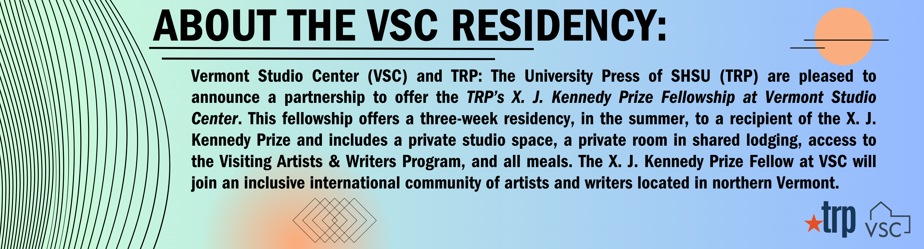 About the VSC Residency: Vermont Studio Center (VSC) and TRP: The University Press of SHSU (TRP) are pleased to announce a partnership to offer the TRP’s X. J. Kennedy Prize Fellowship at Vermont Studio Center. This fellowship offers a three-week residency, in the summer, to a recipient of the X. J. Kennedy Prize and includes a private studio space, a private room in shared lodging, access to the Visiting Artists & Writers Program, and all meals. The X. J. Kennedy Prize Fellow at VSC will join an inclusive international community of artists and writers located in northern Vermont.